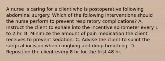 A nurse is caring for a client who is postoperative following abdominal surgery. Which of the following interventions should the nurse perform to prevent respiratory complications? A. Instruct the client to exhale into the incentive spirometer every 1 to 2 hr. B. Minimize the amount of pain medication the client receives to prevent sedation. C. Advise the client to splint the surgical incision when coughing and deep breathing. D. Reposition the client every 8 hr for the first 48 hr.