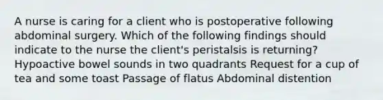 A nurse is caring for a client who is postoperative following abdominal surgery. Which of the following findings should indicate to the nurse the client's peristalsis is returning? Hypoactive bowel sounds in two quadrants Request for a cup of tea and some toast Passage of flatus Abdominal distention