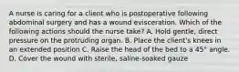 A nurse is caring for a client who is postoperative following abdominal surgery and has a wound evisceration. Which of the following actions should the nurse take? A. Hold gentle, direct pressure on the protruding organ. B. Place the client's knees in an extended position C. Raise the head of the bed to a 45° angle. D. Cover the wound with sterile, saline-soaked gauze