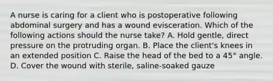 A nurse is caring for a client who is postoperative following abdominal surgery and has a wound evisceration. Which of the following actions should the nurse take? A. Hold gentle, direct pressure on the protruding organ. B. Place the client's knees in an extended position C. Raise the head of the bed to a 45° angle. D. Cover the wound with sterile, saline-soaked gauze