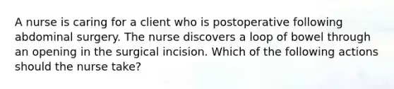 A nurse is caring for a client who is postoperative following abdominal surgery. The nurse discovers a loop of bowel through an opening in the surgical incision. Which of the following actions should the nurse take?