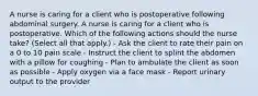 A nurse is caring for a client who is postoperative following abdominal surgery. A nurse is caring for a client who is postoperative. Which of the following actions should the nurse take? (Select all that apply.) - Ask the client to rate their pain on a 0 to 10 pain scale - Instruct the client to splint the abdomen with a pillow for coughing - Plan to ambulate the client as soon as possible - Apply oxygen via a face mask - Report urinary output to the provider