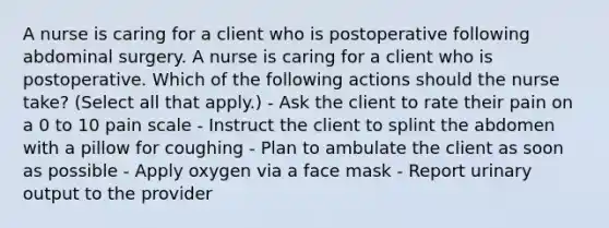 A nurse is caring for a client who is postoperative following abdominal surgery. A nurse is caring for a client who is postoperative. Which of the following actions should the nurse take? (Select all that apply.) - Ask the client to rate their pain on a 0 to 10 pain scale - Instruct the client to splint the abdomen with a pillow for coughing - Plan to ambulate the client as soon as possible - Apply oxygen via a face mask - Report urinary output to the provider