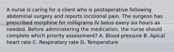 A nurse is caring for a client who is postoperative following abdominal surgery and reports incisional pain. The surgeon has prescribed morphine for milligrams IV bolus every six hours as needed. Before administering the medication, the nurse should complete which priority assessment? A. Blood pressure B. Apical heart rate C. Respiratory rate D. Temperature