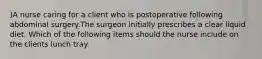 )A nurse caring for a client who is postoperative following abdominal surgery.The surgeon initially prescribes a clear liquid diet. Which of the following items should the nurse include on the clients lunch tray.