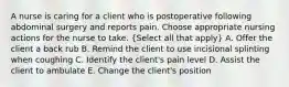 A nurse is caring for a client who is postoperative following abdominal surgery and reports pain. Choose appropriate nursing actions for the nurse to take. (Select all that apply) A. Offer the client a back rub B. Remind the client to use incisional splinting when coughing C. Identify the client's pain level D. Assist the client to ambulate E. Change the client's position