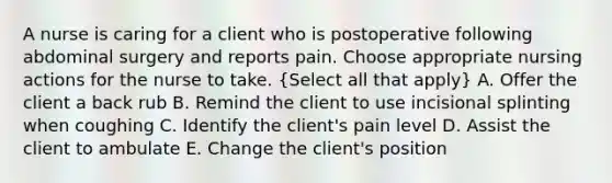 A nurse is caring for a client who is postoperative following abdominal surgery and reports pain. Choose appropriate nursing actions for the nurse to take. (Select all that apply) A. Offer the client a back rub B. Remind the client to use incisional splinting when coughing C. Identify the client's pain level D. Assist the client to ambulate E. Change the client's position