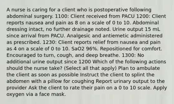 A nurse is caring for a client who is postoperative following abdominal surgery. 1100: Client received from PACU 1200: Client reports nausea and pain as 8 on a scale of 0 to 10. Abdominal dressing intact, no further drainage noted. Urine output 15 mL since arrival from PACU. Analgesic and antiemetic administered as prescribed. 1230: Client reports relief from nausea and pain as 4 on a scale of 0 to 10. SaO2 96%. Repositioned for comfort. Encouraged to turn, cough, and deep breathe. 1300: No additional urine output since 1200 Which of the following actions should the nurse take? (Select all that apply) Plan to ambulate the client as soon as possible Instruct the client to splint the abdomen with a pillow for coughing Report urinary output to the provider Ask the client to rate their pain on a 0 to 10 scale. Apply oxygen via a face mask.