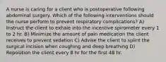 A nurse is caring for a client who is postoperative following abdominal surgery. Which of the following interventions should the nurse perform to prevent respiratory complications? A) Instruct the client to exhale into the incentive spirometer every 1 to 2 hr. B) Minimize the amount of pain medication the client receives to prevent sedation C) Advise the client to splint the surgical incision when coughing and deep breathing D) Reposition the client every 8 hr for the first 48 hr.