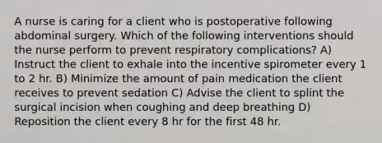 A nurse is caring for a client who is postoperative following abdominal surgery. Which of the following interventions should the nurse perform to prevent respiratory complications? A) Instruct the client to exhale into the incentive spirometer every 1 to 2 hr. B) Minimize the amount of pain medication the client receives to prevent sedation C) Advise the client to splint the surgical incision when coughing and deep breathing D) Reposition the client every 8 hr for the first 48 hr.