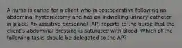 A nurse is caring for a client who is postoperative following an abdominal hysterectomy and has an indwelling urinary catheter in place. An assistive personnel (AP) reports to the nurse that the client's abdominal dressing is saturated with blood. Which of the following tasks should be delegated to the AP?