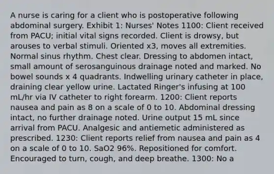 A nurse is caring for a client who is postoperative following abdominal surgery. Exhibit 1: Nurses' Notes 1100: Client received from PACU; initial vital signs recorded. Client is drowsy, but arouses to verbal stimuli. Oriented x3, moves all extremities. Normal sinus rhythm. Chest clear. Dressing to abdomen intact, small amount of serosanguinous drainage noted and marked. No bowel sounds x 4 quadrants. Indwelling urinary catheter in place, draining clear yellow urine. Lactated Ringer's infusing at 100 mL/hr via IV catheter to right forearm. 1200: Client reports nausea and pain as 8 on a scale of 0 to 10. Abdominal dressing intact, no further drainage noted. Urine output 15 mL since arrival from PACU. Analgesic and antiemetic administered as prescribed. 1230: Client reports relief from nausea and pain as 4 on a scale of 0 to 10. SaO2 96%. Repositioned for comfort. Encouraged to turn, cough, and deep breathe. 1300: No a