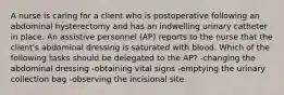 A nurse is caring for a client who is postoperative following an abdominal hysterectomy and has an indwelling urinary catheter in place. An assistive personnel (AP) reports to the nurse that the client's abdominal dressing is saturated with blood. Which of the following tasks should be delegated to the AP? -changing the abdominal dressing -obtaining vital signs -emptying the urinary collection bag -observing the incisional site