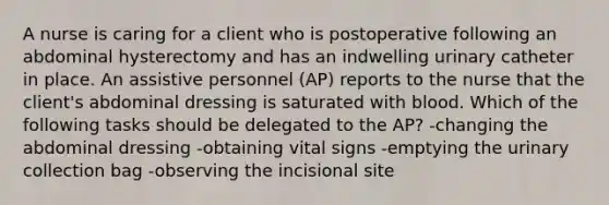 A nurse is caring for a client who is postoperative following an abdominal hysterectomy and has an indwelling urinary catheter in place. An assistive personnel (AP) reports to the nurse that the client's abdominal dressing is saturated with blood. Which of the following tasks should be delegated to the AP? -changing the abdominal dressing -obtaining vital signs -emptying the urinary collection bag -observing the incisional site