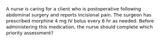 A nurse is caring for a client who is postoperative following abdominal surgery and reports incisional pain. The surgeon has prescribed morphine 4 mg IV bolus every 6 hr as needed. Before administering this medication, the nurse should complete which priority assessment?