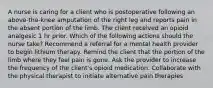 A nurse is caring for a client who is postoperative following an above-the-knee amputation of the right leg and reports pain in the absent portion of the limb. The client received an opioid analgesic 1 hr prior. Which of the following actions should the nurse take? Recommend a referral for a mental health provider to begin lithium therapy. Remind the client that the portion of the limb where they feel pain is gone. Ask the provider to increase the frequency of the client's opioid medication. Collaborate with the physical therapist to initiate alternative pain therapies