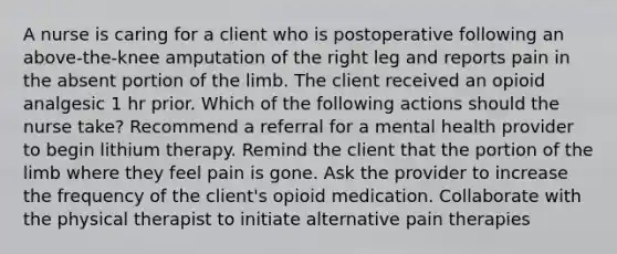 A nurse is caring for a client who is postoperative following an above-the-knee amputation of the right leg and reports pain in the absent portion of the limb. The client received an opioid analgesic 1 hr prior. Which of the following actions should the nurse take? Recommend a referral for a mental health provider to begin lithium therapy. Remind the client that the portion of the limb where they feel pain is gone. Ask the provider to increase the frequency of the client's opioid medication. Collaborate with the physical therapist to initiate alternative pain therapies