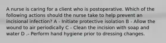 A nurse is caring for a client who is postoperative. Which of the following actions should the nurse take to help prevent an incisional infection? A - Initiate protective isolation B - Allow the wound to air periodically C - Clean the incision with soap and water D .- Perform hand hygiene prior to dressing changes.