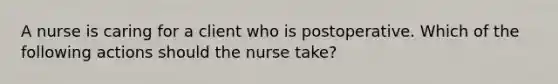 A nurse is caring for a client who is postoperative. Which of the following actions should the nurse take?