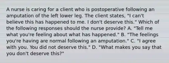 A nurse is caring for a client who is postoperative following an amputation of the left lower leg. The client states, "I can't believe this has happened to me. I don't deserve this." Which of the following responses should the nurse provide? A. "Tell me what you're feeling about what has happened." B. "The feelings you're having are normal following an amputation." C. "I agree with you. You did not deserve this." D. "What makes you say that you don't deserve this?"