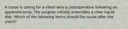 A nurse is caring for a client who is postoperative following an appendectomy. The surgeon initially prescribes a clear liquid diet. Which of the following items should the nurse offer the client?