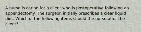 A nurse is caring for a client who is postoperative following an appendectomy. The surgeon initially prescribes a clear liquid diet. Which of the following items should the nurse offer the client?
