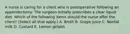 A nurse is caring for a client who is postoperative following an appendectomy. The surgeon initially prescribes a clear liquid diet. Which of the following items should the nurse offer the client? (Select all that apply.) A. Broth B. Grape juice C. Nonfat milk D. Custard E. Lemon gelatin