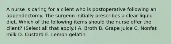 A nurse is caring for a client who is postoperative following an appendectomy. The surgeon initially prescribes a clear liquid diet. Which of the following items should the nurse offer the client? (Select all that apply.) A. Broth B. Grape juice C. Nonfat milk D. Custard E. Lemon gelatin