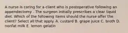 A nurse is caring for a client who is postoperative following an appendectomy . The surgeon initially prescribes a clear liquid diet. Which of the following items should the nurse offer the client? Select all that apply. A. custard B. grape juice C. broth D. nonfat milk E. lemon gelatin