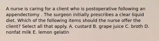 A nurse is caring for a client who is postoperative following an appendectomy . The surgeon initially prescribes a clear liquid diet. Which of the following items should the nurse offer the client? Select all that apply. A. custard B. grape juice C. broth D. nonfat milk E. lemon gelatin