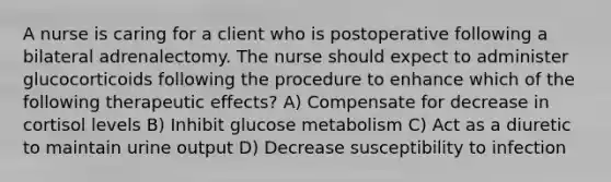 A nurse is caring for a client who is postoperative following a bilateral adrenalectomy. The nurse should expect to administer glucocorticoids following the procedure to enhance which of the following therapeutic effects? A) Compensate for decrease in cortisol levels B) Inhibit glucose metabolism C) Act as a diuretic to maintain urine output D) Decrease susceptibility to infection