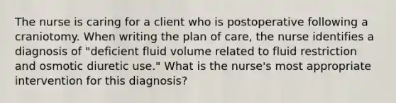 The nurse is caring for a client who is postoperative following a craniotomy. When writing the plan of care, the nurse identifies a diagnosis of "deficient fluid volume related to fluid restriction and osmotic diuretic use." What is the nurse's most appropriate intervention for this diagnosis?