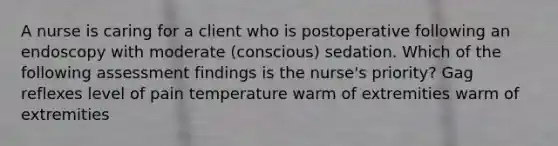 A nurse is caring for a client who is postoperative following an endoscopy with moderate (conscious) sedation. Which of the following assessment findings is the nurse's priority? Gag reflexes level of pain temperature warm of extremities warm of extremities