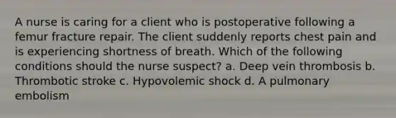 A nurse is caring for a client who is postoperative following a femur fracture repair. The client suddenly reports chest pain and is experiencing shortness of breath. Which of the following conditions should the nurse suspect? a. Deep vein thrombosis b. Thrombotic stroke c. Hypovolemic shock d. A pulmonary embolism