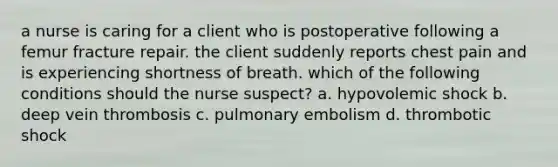 a nurse is caring for a client who is postoperative following a femur fracture repair. the client suddenly reports chest pain and is experiencing shortness of breath. which of the following conditions should the nurse suspect? a. hypovolemic shock b. deep vein thrombosis c. pulmonary embolism d. thrombotic shock