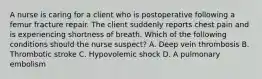 A nurse is caring for a client who is postoperative following a femur fracture repair. The client suddenly reports chest pain and is experiencing shortness of breath. Which of the following conditions should the nurse suspect? A. Deep vein thrombosis B. Thrombotic stroke C. Hypovolemic shock D. A pulmonary embolism