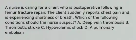 A nurse is caring for a client who is postoperative following a femur fracture repair. The client suddenly reports chest pain and is experiencing shortness of breath. Which of the following conditions should the nurse suspect? A. Deep vein thrombosis B. Thrombotic stroke C. Hypovolemic shock D. A pulmonary embolism