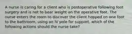 A nurse is caring for a client who is postoperative following foot surgery and is not to bear weight on the operative foot. The nurse enters the room to discover the client hopped on one foot to the bathroom, using an IV pole for support. which of the following actions should the nurse take?