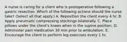 A nurse is caring for a client who is postoperative following a gastric resection. Which of the following actions should the nurse take? (Select all that apply.) A. Reposition the client every 4 hr. B. Apply pneumatic compressing stockings bilaterally. C. Place pillows under the client's knees when in the supine position. D. Administer pain medication 30 min prior to ambulation. E. Encourage the client to perform leg exercises every 1 hr.