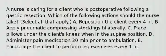 A nurse is caring for a client who is postoperative following a gastric resection. Which of the following actions should the nurse take? (Select all that apply.) A. Reposition the client every 4 hr. B. Apply pneumatic compressing stockings bilaterally. C. Place pillows under the client's knees when in the supine position. D. Administer pain medication 30 min prior to ambulation. E. Encourage the client to perform leg exercises every 1 hr.