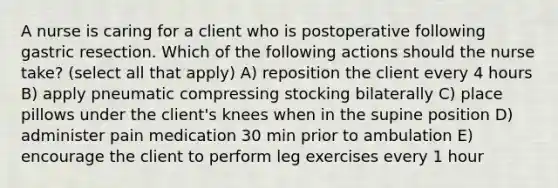 A nurse is caring for a client who is postoperative following gastric resection. Which of the following actions should the nurse take? (select all that apply) A) reposition the client every 4 hours B) apply pneumatic compressing stocking bilaterally C) place pillows under the client's knees when in the supine position D) administer pain medication 30 min prior to ambulation E) encourage the client to perform leg exercises every 1 hour