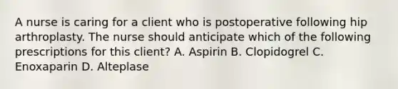 A nurse is caring for a client who is postoperative following hip arthroplasty. The nurse should anticipate which of the following prescriptions for this client? A. Aspirin B. Clopidogrel C. Enoxaparin D. Alteplase