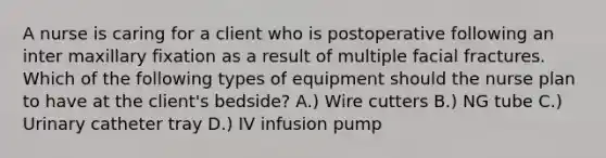 A nurse is caring for a client who is postoperative following an inter maxillary fixation as a result of multiple facial fractures. Which of the following types of equipment should the nurse plan to have at the client's bedside? A.) Wire cutters B.) NG tube C.) Urinary catheter tray D.) IV infusion pump