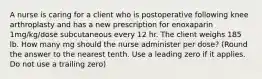 A nurse is caring for a client who is postoperative following knee arthroplasty and has a new prescription for enoxaparin 1mg/kg/dose subcutaneous every 12 hr. The client weighs 185 lb. How many mg should the nurse administer per dose? (Round the answer to the nearest tenth. Use a leading zero if it applies. Do not use a trailing zero)