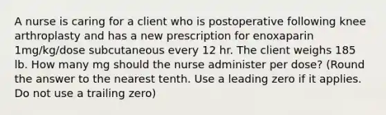 A nurse is caring for a client who is postoperative following knee arthroplasty and has a new prescription for enoxaparin 1mg/kg/dose subcutaneous every 12 hr. The client weighs 185 lb. How many mg should the nurse administer per dose? (Round the answer to the nearest tenth. Use a leading zero if it applies. Do not use a trailing zero)