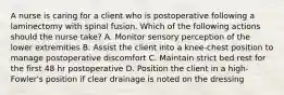 A nurse is caring for a client who is postoperative following a laminectomy with spinal fusion. Which of the following actions should the nurse take? A. Monitor sensory perception of the lower extremities B. Assist the client into a knee-chest position to manage postoperative discomfort C. Maintain strict bed rest for the first 48 hr postoperative D. Position the client in a high-Fowler's position if clear drainage is noted on the dressing