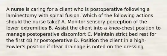 A nurse is caring for a client who is postoperative following a laminectomy with spinal fusion. Which of the following actions should the nurse take? A. Monitor sensory perception of the lower extremities B. Assist the client into a knee-chest position to manage postoperative discomfort C. Maintain strict bed rest for the first 48 hr postoperative D. Position the client in a high-Fowler's position if clear drainage is noted on the dressing