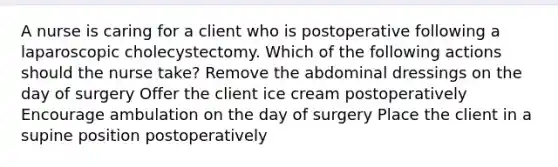 A nurse is caring for a client who is postoperative following a laparoscopic cholecystectomy. Which of the following actions should the nurse take? Remove the abdominal dressings on the day of surgery Offer the client ice cream postoperatively Encourage ambulation on the day of surgery Place the client in a supine position postoperatively