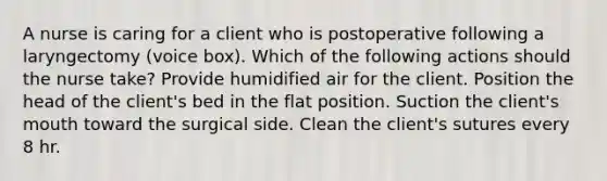 A nurse is caring for a client who is postoperative following a laryngectomy (voice box). Which of the following actions should the nurse take? Provide humidified air for the client. Position the head of the client's bed in the flat position. Suction the client's mouth toward the surgical side. Clean the client's sutures every 8 hr.