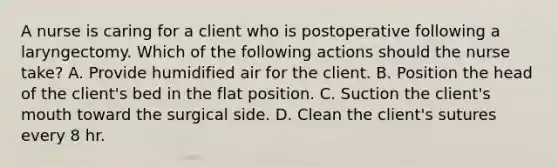 A nurse is caring for a client who is postoperative following a laryngectomy. Which of the following actions should the nurse take? A. Provide humidified air for the client. B. Position the head of the client's bed in the flat position. C. Suction the client's mouth toward the surgical side. D. Clean the client's sutures every 8 hr.